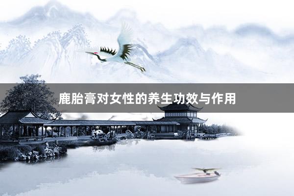 鹿胎膏对女性的养生功效与作用
