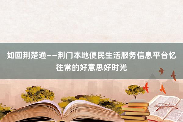如回荆楚通——荆门本地便民生活服务信息平台忆往常的好意思好时光